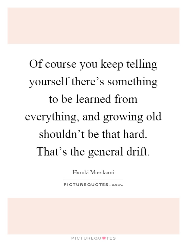 Of course you keep telling yourself there's something to be learned from everything, and growing old shouldn't be that hard. That's the general drift Picture Quote #1