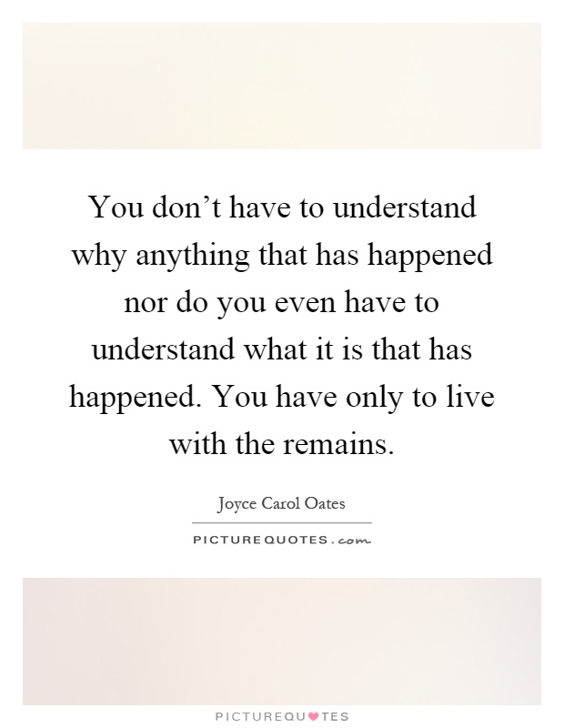 You don't have to understand why anything that has happened nor do you even have to understand what it is that has happened. You have only to live with the remains Picture Quote #1