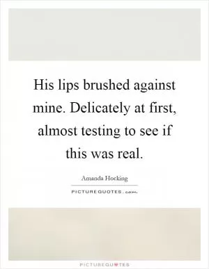 His lips brushed against mine. Delicately at first, almost testing to see if this was real Picture Quote #1