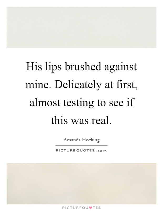 His lips brushed against mine. Delicately at first, almost testing to see if this was real Picture Quote #1