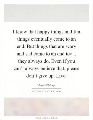 I know that happy things and fun things eventually come to an end. But things that are scary and sad come to an end too... they always do. Even if you can’t always believe that, please don’t give up. Live Picture Quote #1