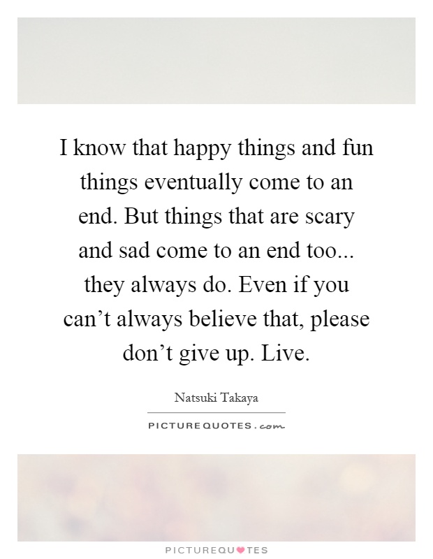 I know that happy things and fun things eventually come to an end. But things that are scary and sad come to an end too... they always do. Even if you can't always believe that, please don't give up. Live Picture Quote #1
