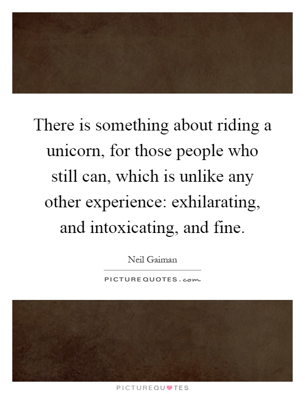 There is something about riding a unicorn, for those people who still can, which is unlike any other experience: exhilarating, and intoxicating, and fine Picture Quote #1