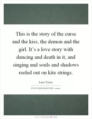 This is the story of the curse and the kiss, the demon and the girl. It’s a love story with dancing and death in it, and singing and souls and shadows reeled out on kite strings Picture Quote #1