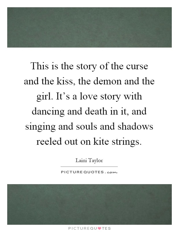 This is the story of the curse and the kiss, the demon and the girl. It's a love story with dancing and death in it, and singing and souls and shadows reeled out on kite strings Picture Quote #1