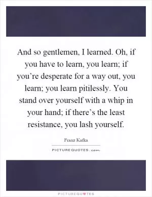 And so gentlemen, I learned. Oh, if you have to learn, you learn; if you’re desperate for a way out, you learn; you learn pitilessly. You stand over yourself with a whip in your hand; if there’s the least resistance, you lash yourself Picture Quote #1