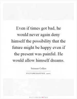 Even if times got bad, he would never again deny himself the possibility that the future might be happy even if the present was painful. He would allow himself dreams Picture Quote #1