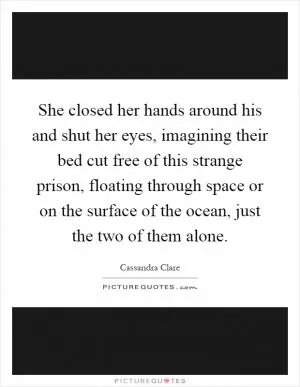 She closed her hands around his and shut her eyes, imagining their bed cut free of this strange prison, floating through space or on the surface of the ocean, just the two of them alone Picture Quote #1