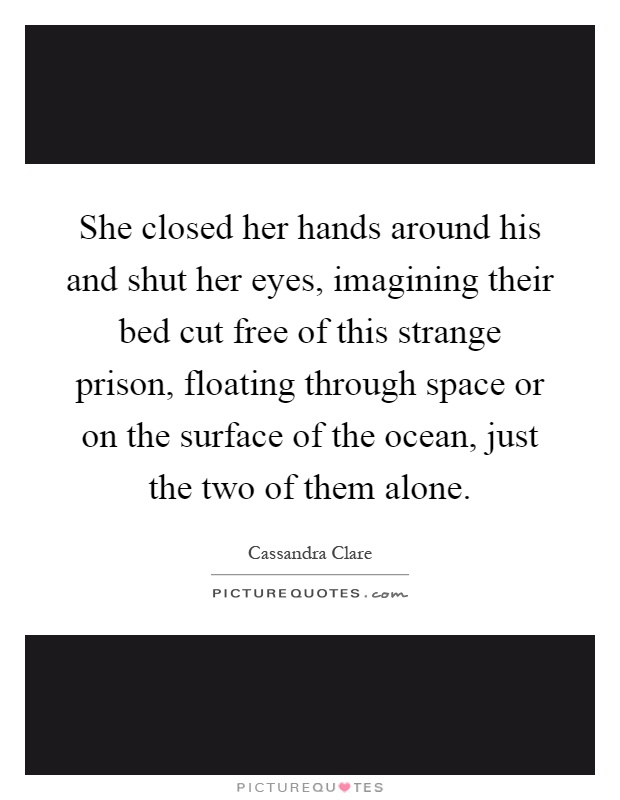 She closed her hands around his and shut her eyes, imagining their bed cut free of this strange prison, floating through space or on the surface of the ocean, just the two of them alone Picture Quote #1