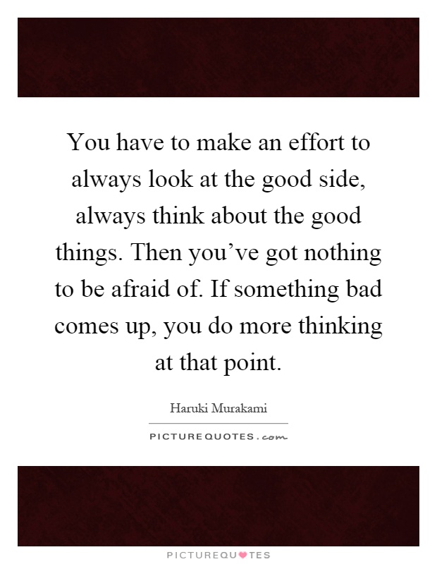 You have to make an effort to always look at the good side, always think about the good things. Then you've got nothing to be afraid of. If something bad comes up, you do more thinking at that point Picture Quote #1