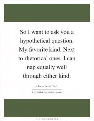 So I want to ask you a hypothetical question. My favorite kind. Next to rhetorical ones. I can nap equally well through either kind Picture Quote #1