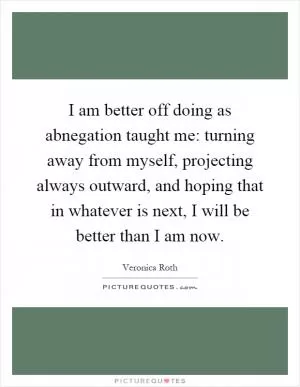 I am better off doing as abnegation taught me: turning away from myself, projecting always outward, and hoping that in whatever is next, I will be better than I am now Picture Quote #1