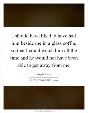I should have liked to have had him beside me in a glass coffin, so that I could watch him all the time and he would not have been able to get away from me Picture Quote #1