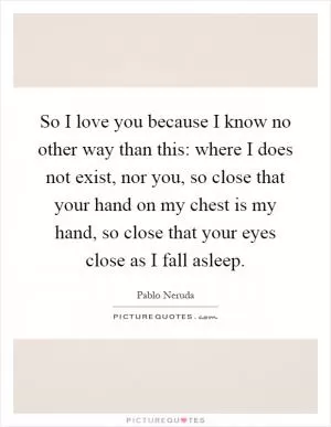 So I love you because I know no other way than this: where I does not exist, nor you, so close that your hand on my chest is my hand, so close that your eyes close as I fall asleep Picture Quote #1