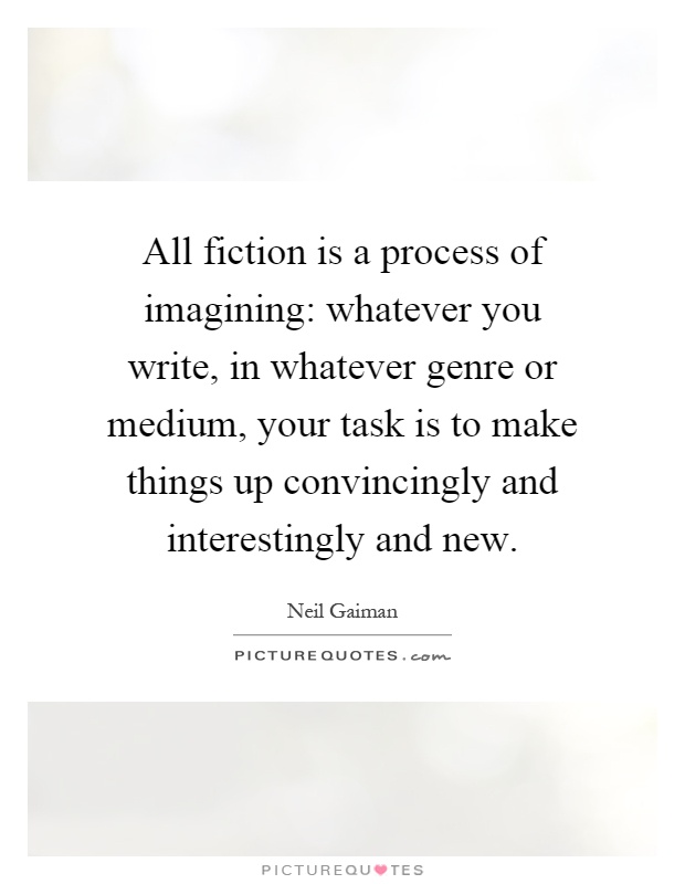 All fiction is a process of imagining: whatever you write, in whatever genre or medium, your task is to make things up convincingly and interestingly and new Picture Quote #1