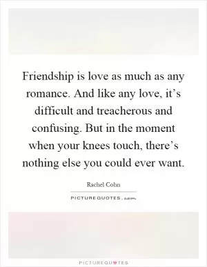 Friendship is love as much as any romance. And like any love, it’s difficult and treacherous and confusing. But in the moment when your knees touch, there’s nothing else you could ever want Picture Quote #1