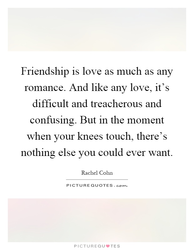 Friendship is love as much as any romance. And like any love, it's difficult and treacherous and confusing. But in the moment when your knees touch, there's nothing else you could ever want Picture Quote #1