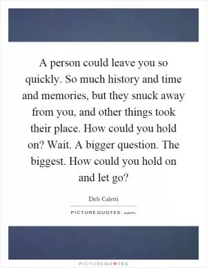 A person could leave you so quickly. So much history and time and memories, but they snuck away from you, and other things took their place. How could you hold on? Wait. A bigger question. The biggest. How could you hold on and let go? Picture Quote #1