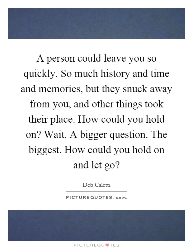 A person could leave you so quickly. So much history and time and memories, but they snuck away from you, and other things took their place. How could you hold on? Wait. A bigger question. The biggest. How could you hold on and let go? Picture Quote #1
