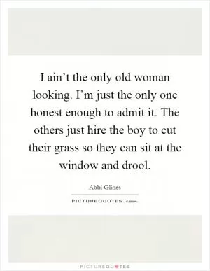 I ain’t the only old woman looking. I’m just the only one honest enough to admit it. The others just hire the boy to cut their grass so they can sit at the window and drool Picture Quote #1