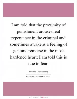 I am told that the proximity of punishment arouses real repentance in the criminal and sometimes awakens a feeling of genuine remorse in the most hardened heart; I am told this is due to fear Picture Quote #1