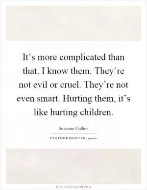 It’s more complicated than that. I know them. They’re not evil or cruel. They’re not even smart. Hurting them, it’s like hurting children Picture Quote #1