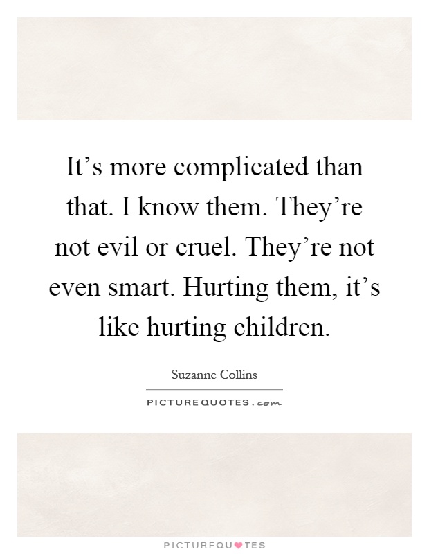 It's more complicated than that. I know them. They're not evil or cruel. They're not even smart. Hurting them, it's like hurting children Picture Quote #1