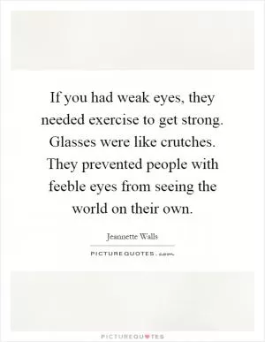 If you had weak eyes, they needed exercise to get strong. Glasses were like crutches. They prevented people with feeble eyes from seeing the world on their own Picture Quote #1