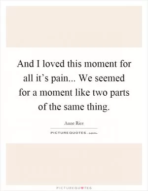 And I loved this moment for all it’s pain... We seemed for a moment like two parts of the same thing Picture Quote #1