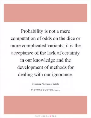 Probability is not a mere computation of odds on the dice or more complicated variants; it is the acceptance of the lack of certainty in our knowledge and the development of methods for dealing with our ignorance Picture Quote #1