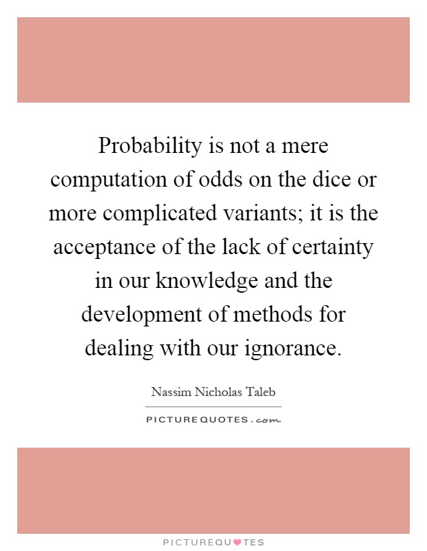 Probability is not a mere computation of odds on the dice or more complicated variants; it is the acceptance of the lack of certainty in our knowledge and the development of methods for dealing with our ignorance Picture Quote #1
