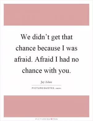 We didn’t get that chance because I was afraid. Afraid I had no chance with you Picture Quote #1
