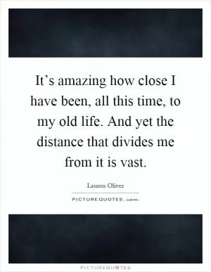 It’s amazing how close I have been, all this time, to my old life. And yet the distance that divides me from it is vast Picture Quote #1