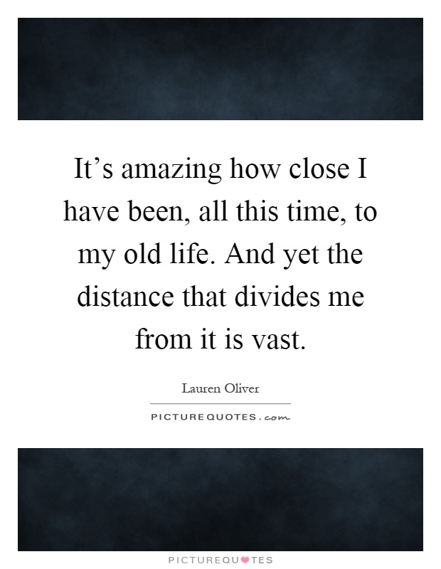 It's amazing how close I have been, all this time, to my old life. And yet the distance that divides me from it is vast Picture Quote #1