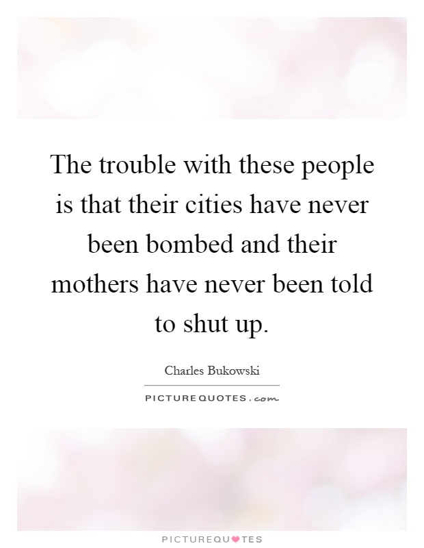 The trouble with these people is that their cities have never been bombed and their mothers have never been told to shut up Picture Quote #1