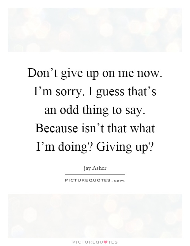 Don't give up on me now. I'm sorry. I guess that's an odd thing to say. Because isn't that what I'm doing? Giving up? Picture Quote #1