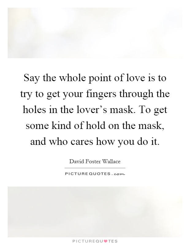 Say the whole point of love is to try to get your fingers through the holes in the lover's mask. To get some kind of hold on the mask, and who cares how you do it Picture Quote #1