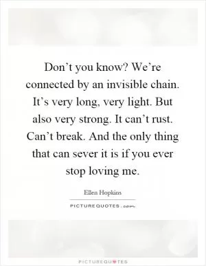 Don’t you know? We’re connected by an invisible chain. It’s very long, very light. But also very strong. It can’t rust. Can’t break. And the only thing that can sever it is if you ever stop loving me Picture Quote #1