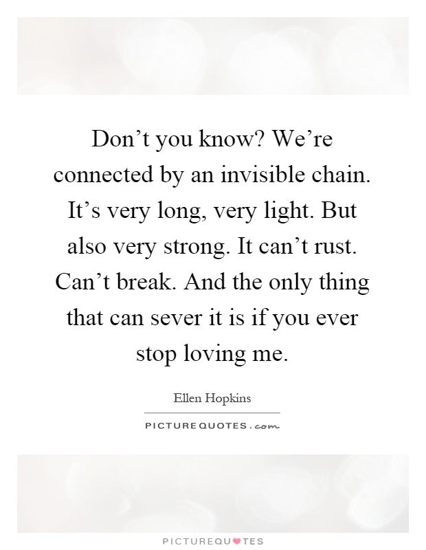 Don't you know? We're connected by an invisible chain. It's very long, very light. But also very strong. It can't rust. Can't break. And the only thing that can sever it is if you ever stop loving me Picture Quote #1