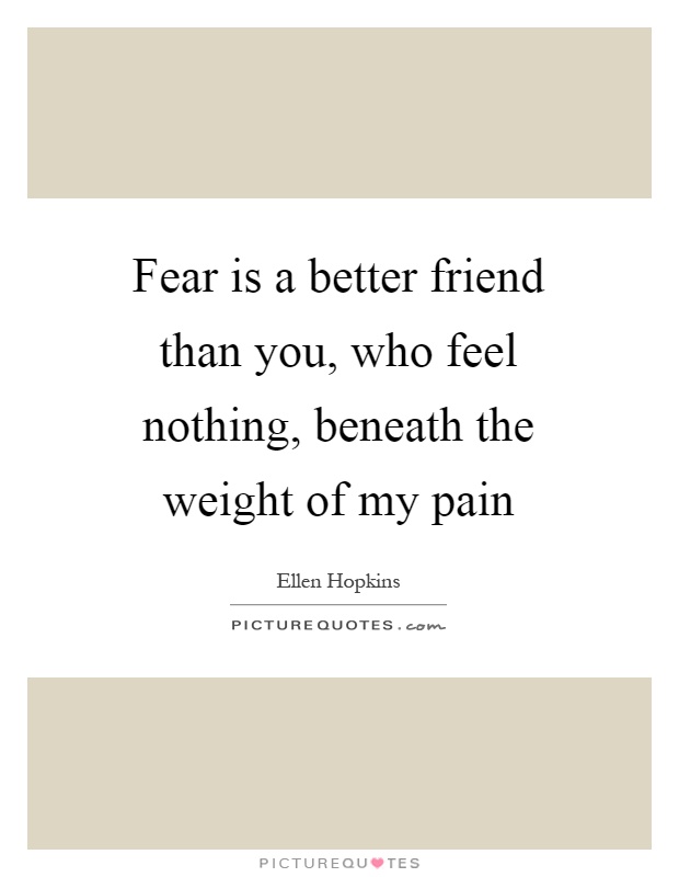 Fear is a better friend than you, who feel nothing, beneath the weight of my pain Picture Quote #1