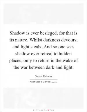 Shadow is ever besieged, for that is its nature. Whilst darkness devours, and light steals. And so one sees shadow ever retreat to hidden places, only to return in the wake of the war between dark and light Picture Quote #1