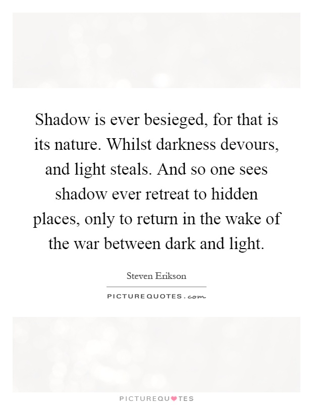 Shadow is ever besieged, for that is its nature. Whilst darkness devours, and light steals. And so one sees shadow ever retreat to hidden places, only to return in the wake of the war between dark and light Picture Quote #1