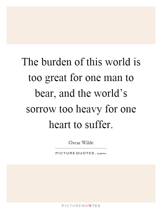 The burden of this world is too great for one man to bear, and the world's sorrow too heavy for one heart to suffer Picture Quote #1