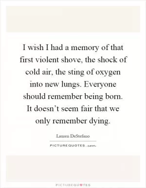 I wish I had a memory of that first violent shove, the shock of cold air, the sting of oxygen into new lungs. Everyone should remember being born. It doesn’t seem fair that we only remember dying Picture Quote #1
