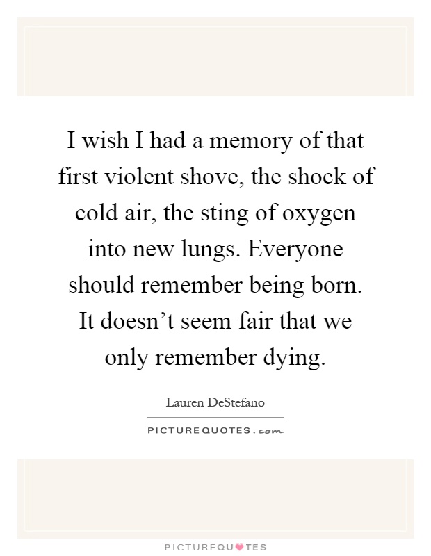 I wish I had a memory of that first violent shove, the shock of cold air, the sting of oxygen into new lungs. Everyone should remember being born. It doesn't seem fair that we only remember dying Picture Quote #1