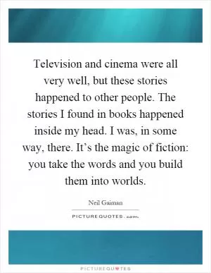 Television and cinema were all very well, but these stories happened to other people. The stories I found in books happened inside my head. I was, in some way, there. It’s the magic of fiction: you take the words and you build them into worlds Picture Quote #1