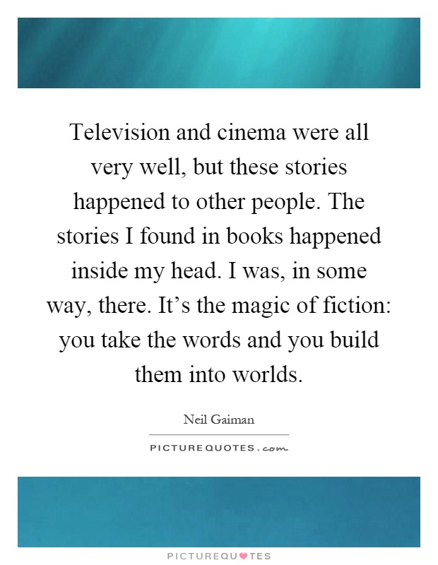 Television and cinema were all very well, but these stories happened to other people. The stories I found in books happened inside my head. I was, in some way, there. It's the magic of fiction: you take the words and you build them into worlds Picture Quote #1