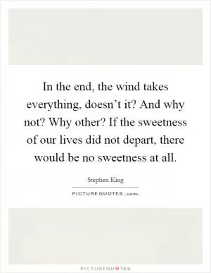 In the end, the wind takes everything, doesn’t it? And why not? Why other? If the sweetness of our lives did not depart, there would be no sweetness at all Picture Quote #1