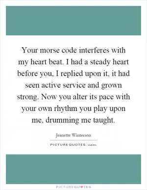 Your morse code interferes with my heart beat. I had a steady heart before you, I replied upon it, it had seen active service and grown strong. Now you alter its pace with your own rhythm you play upon me, drumming me taught Picture Quote #1
