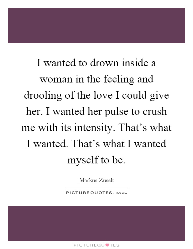 I wanted to drown inside a woman in the feeling and drooling of the love I could give her. I wanted her pulse to crush me with its intensity. That's what I wanted. That's what I wanted myself to be Picture Quote #1